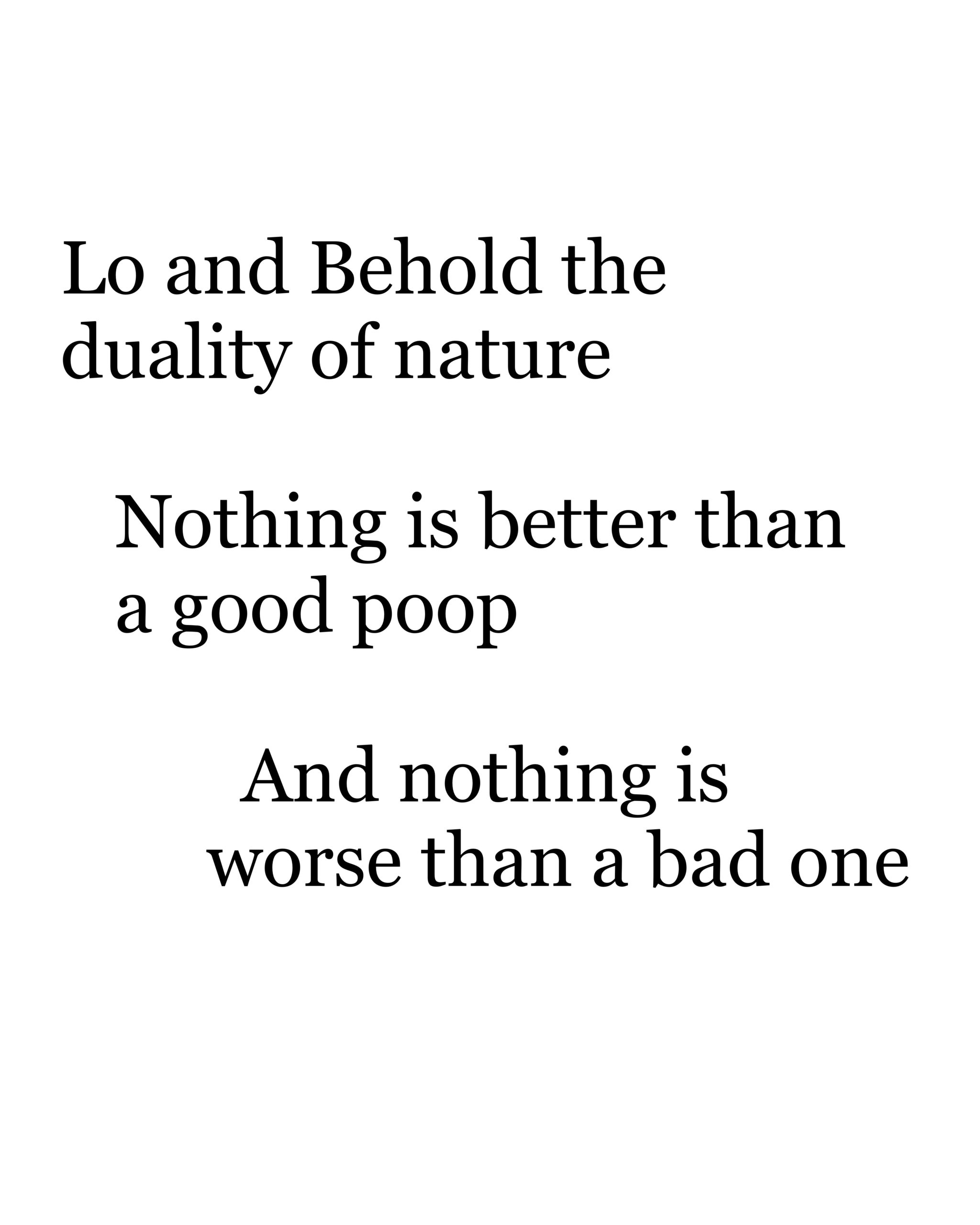 "Lo and Behold the duality of nature, Nothing is better than a good poop, And nothing is worse than a bad one"