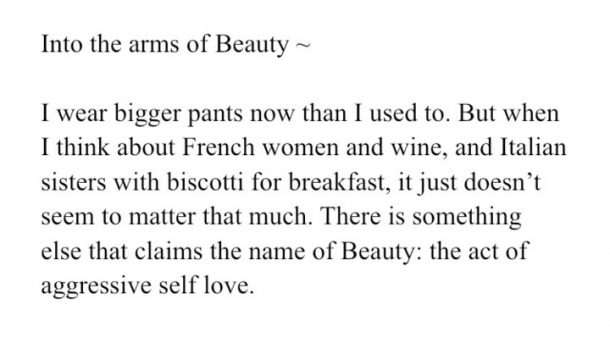 Image reads:
Into the arms of Beauty --
I wear bigger pants now than I used to. But when I think about French women and wine, and Italian sisters with biscotti for breakfast, it just doesn't seem to matter that much. There is something else that claims the name of Beauty: the act of aggressive self love.
